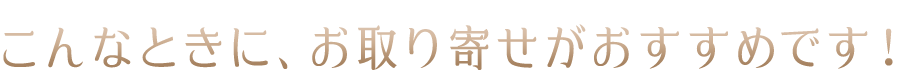 こんなときに、お取り寄せがおすすめです！